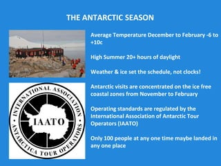 Average Temperature December to February -6 to
+10c
High Summer 20+ hours of daylight
Weather & ice set the schedule, not clocks!
Antarctic visits are concentrated on the ice free
coastal zones from November to February
Operating standards are regulated by the
International Association of Antarctic Tour
Operators (IAATO)
Only 100 people at any one time maybe landed in
any one place
THE ANTARCTIC SEASON
 