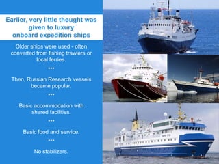 Earlier, very little thought was
given to luxury
onboard expedition ships
Older ships were used - often
converted from fishing trawlers or
local ferries.
***
Then, Russian Research vessels
became popular.
***
Basic accommodation with
shared facilities.
***
Basic food and service.
***
No stabilizers.
 