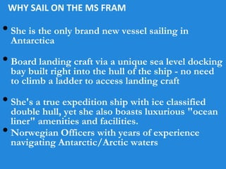 WHY SAIL ON THE MS FRAM
• She is the only brand new vessel sailing in
Antarctica
• Board landing craft via a unique sea level docking
bay built right into the hull of the ship - no need
to climb a ladder to access landing craft
• She's a true expedition ship with ice classified
double hull, yet she also boasts luxurious "ocean
liner" amenities and facilities.
• Norwegian Officers with years of experience
navigating Antarctic/Arctic waters
 
