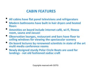 WHY SAIL ON THE MS FRAM
CABIN FEATURES
• All cabins have flat panel televisions and refrigerators
• Modern bathrooms have built in hair dryers and heated
floors
• Amenities on board include internet café, wi-fi, fitness
room, sauna and Jacuzzi
• Observation lounges, restaurant and bars have floor to
ceiling windows for viewing the spectacular scenery
• On board lectures by renowned scientists in state of the art
multi media conference rooms
• Newly designed sturdy Polar Circle Boats are used for
landings - not old fashioned zodiac craft
Copyrights reserved with GOTG
 