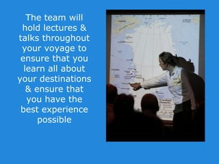 The team will
hold lectures &
talks throughout
your voyage to
ensure that you
learn all about
your destinations
& ensure that
you have the
best experience
possible
 