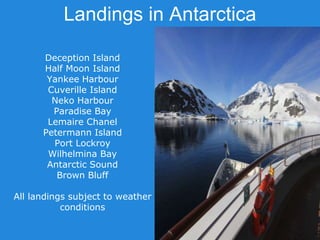 Landings in Antarctica
Deception Island
Half Moon Island
Yankee Harbour
Cuverille Island
Neko Harbour
Paradise Bay
Lemaire Chanel
Petermann Island
Port Lockroy
Wilhelmina Bay
Antarctic Sound
Brown Bluff
All landings subject to weather
conditions
 