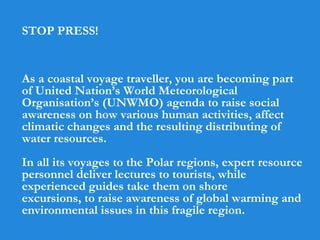 STOP PRESS!
As a coastal voyage traveller, you are becoming part
of United Nation’s World Meteorological
Organisation’s (UNWMO) agenda to raise social
awareness on how various human activities, affect
climatic changes and the resulting distributing of
water resources.
In all its voyages to the Polar regions, expert resource
personnel deliver lectures to tourists, while
experienced guides take them on shore
excursions, to raise awareness of global warming and
environmental issues in this fragile region.
 