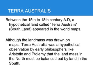 TERRA AUSTRALIS
Between the 15th to 18th century A.D, a
hypothetical land called 'Terra Australis'
(South Land) appeared in the world maps.
Although the landmass was drawn on
maps, 'Terra Australis' was a hypothetical
observation by early philosophers like
Aristotle and Ptolemy that the land mass in
the North must be balanced out by land in the
South.
 