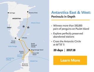 Antarctica East  West:
Peninsula in Depth
• Witness more than 100,000 	 	
pairs of penguins on Paulet Island
• Explore perfectly preserved 		
abandoned stations
• Cross the Antarctic Circle 			
at 66º33’ S
Learn More
20 days | 2017.18
 