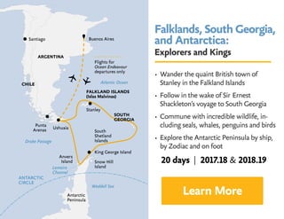 Falklands, South Georgia,
and Antarctica:
Explorers and Kings
• Wander the quaint British town of 	
Stanley in the Falkland Islands
• Follow in the wake of Sir 	Ernest 		
Shackleton’s voyage to South Georgia
• Commune with incredible wildlife, in-
cluding seals, whales, penguins and birds
• Explore the Antarctic Peninsula by ship,
by Zodiac and on foot
Learn More
20 days | 2017.18  2018.19
 