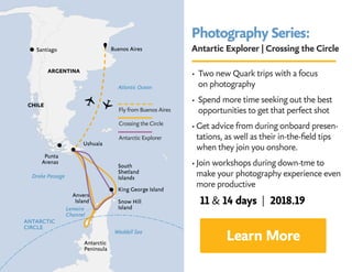 Photography Series:
Antartic Explorer | Crossing the Circle
• Two new Quark trips with a focus 		
on photography
• Spend more time seeking out the best
opportunities to get that perfect shot
• Get advice from during onboard presen-
tations, as well as their in-the-field tips
when they join you onshore.
• Join workshops during down-tme to
make your photography experience even
more productive
Learn More
Crossing the Circle
Fly from Buenos Aires
Antarctic Explorer
11  14 days | 2018.19
 