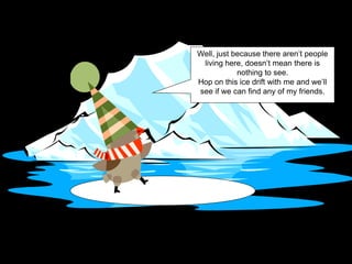 Well, just because there aren’t people
living here, doesn’t mean there is
nothing to see.
Hop on this ice drift with me and we’ll
see if we can find any of my friends.
 