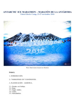 Photo: Mark Conlon/Antarctic Ice Marathon
ÍNDICE.
1.- INTRODUCCIÓN.
2.- 7 MARATONES EN 7 CONTINENTES.
3.- PLANIFICACIÓN – LOGÍSTICA.
3.1.- Permiso en el trabajo.
3.2.- Ropa.
3.3.- Seguro médico.
3.4.- Vuelos.
3.5.- Patrocinadores.
ANTARCTIC ICE MARATHON – MARATÓN DE LA ANTÁRTIDA
Union Glacier Camp, 23-27 noviembre 2016
 