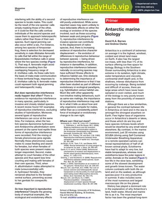 Magazine
R451
interfering with the ability of a second
species to locate mates. This could
be the result of the one species’ calls
simply masking those of the other,
or it could be that the calls confuse
individuals of the second species and
cause them to approach heterospecific
callers rather than those of their own
species. Such signal jamming can
also occur within a sex. For instance,
among two species of Amazonian
frog, there is selection for decreased
sensitivity in male Allobates femoralis
to calls that fall within the range of
Epipedobates trivittatus calls in areas
where the two species overlap (Figure
1). That way A. femoralis might avoid
interference resulting from the
overlapping frequency range of
E. trivittatus calls. As these calls form
the basis of male–male communication
in these territorial frogs, responses to
E. trivittatus calls by A. femoralis males
could represent both signal jamming
and heterospecific rivalry.
But does reproductive interference
really happen that often? There is
evidence for reproductive interference
in many species, particularly in
invasive and closely related species.
A recent review found 167 examples
of reproductive interference, excluding
studies of hybridization. Moreover,
several types of reproductive
interference can occur at the same
time. For instance, when the two
tick species Aponomma hydrosauri
and Amblyomma albolimbatum were
present on the same host reptile three
forms of reproductive interference
were recorded. First the mixing of
female pheromones jams signals.
Normally these pheromones cause
males to cease feeding and search
for females, but when females of
both species were present males no
longer responded. Second, males
attempt to court females of the other
species and thus spent less time
courting and mating with females of
their own species. Third, when
A. albolimbatum males attempted to
mate (unsuccessfully) with
A. hydrosauri females, they
remained attached to the females’
ventral surface, preventing access
to her genitals for conspecific
males.
So how important is reproductive
interference? Despite the growing
body of empirical examples, the
ecological and evolutionary effects
of reproductive interference are
still poorly understood. While some
reported cases may seem unlikely to
have detectable effects on either the
ecology or evolution of the species
involved, such as those occurring
between seals and penguins (Figure
1), reproductive interference by
invasive species can contribute
to the displacement of native
species. And, there is increasing
evidence of reproductive character
displacement — the evolution of
differences in reproductive behaviour
between species — being driven
by reproductive interference, for
instance in damselflies. In addition,
reproductive interference between
naturally co-occurring species may
have sufficient fitness effects to
influence habitat use. One obstacle
to determining the importance of
reproductive interference is that it has
often been studied as part of different
evolutionary or ecological paradigms,
e.g. hybridisation versus habitat use.
Much like with other apparently
non-intuitive mating behaviours, such
as same-sex matings, the importance
of reproductive interference may well
lie in what it tells us about how and
why organisms compete for mates,
rather than as a consistently potent
force of ecological or evolutionary
change in its own right.
Where can I find out more?
Amezquita, A., Hodl, W., Lima, A.P., Castellanos,
L., Erdtmann, L. and De Araujo, M.C. (2006).
Masking interference and the evolution
of the acoustic communication system in
the Amazonian Dendrobatid frog Allobates
femoralis. Evolution 60, 1874–1887.
Andrews, R.H., Petney, T.N. and Bull, C.M. (1982).
Reproductive Interference between three
parapatric species of reptile tick. Oecologia
52, 281–286.
de Bruyn, P.J.N., Tosh, C.A., and Bester, M.N.
(2008). Sexual harassment of a king penguin by
an Antarctic fur seal. J. Ethol. 26, 295–297.
Dame, E. A. and K. Petren (2006). Behavioural
mechanisms of invasion and displacement in
Pacific island geckos (Hemidactylus). Anim.
Behav. 71, 1165–1173.
Gröning, J. and Hochkirch, A. (2008). Reproductive
interference between animal species. Quart.
Rev. Biol. 83, 257–282.
Mallet, J. (2005). Hybridization as an invasion of
the genome. Trends Ecol. Evol. 20, 229–237.
McLain, D.K. and Pratt, A.E. (1999). The cost of
sexual coercion and heterospecific sexual
harassment on the fecundity of a host-specific,
seed-eating insect (Neacoryphus bicrucis).
Behav. Ecol. Sociobiol. 46, 164–170.
McLain, D.K. and Shure, D.J. (1987).
Pseudocompetition - Interspecific
displacement of insect species through
misdirected courtship. Oikos 49, 291–296.
School of Biology, University of St Andrews,
Harold Mitchell Building, St Andrews,
Fife KY16 9TH, UK.
*E-mail: erb28@st-andrews.ac.uk
Antarctic marine
biology
David K.A. Barnes
and Andrew Clarke
Antarctica is a continent of extremes:
on average it is the highest, windiest,
coldest and driest land mass
on Earth. It also has the largest
ice-mass, with less than 1% of its
surface offering ice-free space for
biology. Biology in the Southern
Ocean surrounding Antarctica is also
extreme in its isolation, light climate,
water temperature and viscosity,
continental shelf depth and, in the
shallows, intense disturbance from
scouring by icebergs. Being isolated
and difficult of access, there are
large areas which have never been
sampled or even visited, and much
of the biology is very poorly known
away from the proximity of research
stations.
Athough there are a few similarities,
in general the contrast between life
in Antarctica on land and in the sea is
amongst the strongest anywhere on
Earth. Few higher taxa of organisms
occur in Antarctica’s deserts or lakes,
and those which do are tiny and
have species richness levels which
would be dwarfed by any small island
elsewhere. By contrast, in the marine
environment, just 30 minutes using
SCUBA (diving using Self Contained
Underwater Breathing Apparatus)
or a remote operated camera can
reveal representatives of half of all
known animal phyla. Ectotherms
have had to adapt to very low, but
stable temperatures, whereas most
endotherms leave the polar regions in
winter. Animals on the seabed (Figure 1)
live life in the slow lane, exhibiting
some of the slowest development
and growth times known. The water
column contrasts with both life on
land and on the seabed, as although
species-poor it is very productive
in summer. It also includes some
of the most numerous and largest
macroscopic life on the planet.
History has played a dominant role
in the explanation of why Antarctica’s
land, fresh-water, littoral and marine
life is as it is. The most important
factor has been the gradual long-term
Primer
 