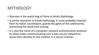 MYTHOLOGY
• Sharvara is the watch dog of Yama in Hindu Mythology.
• A similar character in Greek mythology, X, most probably inspired
from its Indian counterpart, guards the gates of the underworld,
preventing the dead from leaving.
• X is also the name of a computer network authentication protocol
to allow nodes communicating over a non-secure network to
prove their identity to one another in a secure manner.
 