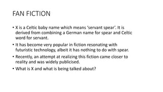 FAN FICTION
• X is a Celtic baby name which means ‘servant spear’. It is
derived from combining a German name for spear and Celtic
word for servant.
• It has become very popular in fiction resonating with
futuristic technology, albeit it has nothing to do with spear.
• Recently, an attempt at realizing this fiction came closer to
reality and was widely publicised.
• What is X and what is being talked about?
 