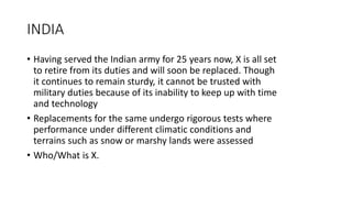 INDIA
• Having served the Indian army for 25 years now, X is all set
to retire from its duties and will soon be replaced. Though
it continues to remain sturdy, it cannot be trusted with
military duties because of its inability to keep up with time
and technology
• Replacements for the same undergo rigorous tests where
performance under different climatic conditions and
terrains such as snow or marshy lands were assessed
• Who/What is X.
 