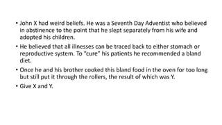 • John X had weird beliefs. He was a Seventh Day Adventist who believed
in abstinence to the point that he slept separately from his wife and
adopted his children.
• He believed that all illnesses can be traced back to either stomach or
reproductive system. To “cure” his patients he recommended a bland
diet.
• Once he and his brother cooked this bland food in the oven for too long
but still put it through the rollers, the result of which was Y.
• Give X and Y.
 