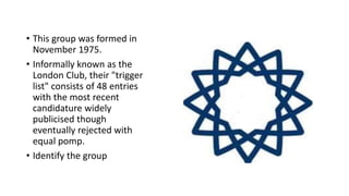• This group was formed in
November 1975.
• Informally known as the
London Club, their "trigger
list" consists of 48 entries
with the most recent
candidature widely
publicised though
eventually rejected with
equal pomp.
• Identify the group
 