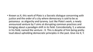 • Known as X, this work of Plato is a Socratic dialogue concerning with
justice and the order of a city where democracy is said to be as
poisonous as oligarchy and tyranny. Just like Plato's work, a newly
announced venture by Y aims at disrupting common practices and
bringing about a paradigm shift in its field. Coincidentally, Y, a veteran
in his field, named the venture : X. This is despite of him being pretty
loud about upholding democratic principles in the past. Give me X, Y.
 