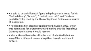 • X is said to be an influential figure in hip hop music noted for his
"funky delivery", "boasts", "comical trash talk", and "endless
quotables“. X is cited by the likes of Jay-Z and Eminem as a source
of inspiration.
• X released his first album of spoken word music in 1963, which
was nominated for a Grammy award making this the first of two
Grammy nominations X would receive.
• X also authored bestsellers like the soul of a butterfly but we
know X for a different reason altogether. How do we know X
better ?
 