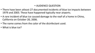 • AUDIENCE QUESTION
• There have been atleast 27 documented incidents of blue ice impacts between
1979 and 2003. These have happened typically near airports.
• A rare incident of blue ice caused damage to the roof of a home in Chino,
California on October 20, 2006.
• The name comes from the color of the disinfectant used.
• What is blue ice?
 