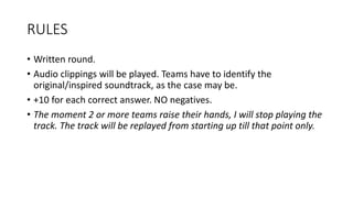 RULES
• Written round.
• Audio clippings will be played. Teams have to identify the
original/inspired soundtrack, as the case may be.
• +10 for each correct answer. NO negatives.
• The moment 2 or more teams raise their hands, I will stop playing the
track. The track will be replayed from starting up till that point only.
 