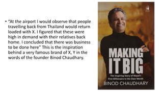 • “At the airport I would observe that people
travelling back from Thailand would return
loaded with X. I figured that these were
high in demand with their relatives back
home. I concluded that there was business
to be done here” This is the inspiration
behind a very famous brand of X, Y in the
words of the founder Binod Chaudhary.
 