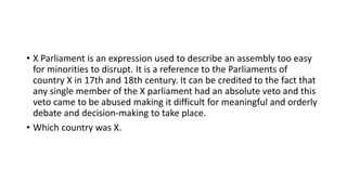 • X Parliament is an expression used to describe an assembly too easy
for minorities to disrupt. It is a reference to the Parliaments of
country X in 17th and 18th century. It can be credited to the fact that
any single member of the X parliament had an absolute veto and this
veto came to be abused making it difficult for meaningful and orderly
debate and decision-making to take place.
• Which country was X.
 