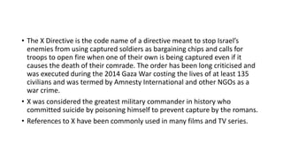 • The X Directive is the code name of a directive meant to stop Israel’s
enemies from using captured soldiers as bargaining chips and calls for
troops to open fire when one of their own is being captured even if it
causes the death of their comrade. The order has been long criticised and
was executed during the 2014 Gaza War costing the lives of at least 135
civilians and was termed by Amnesty International and other NGOs as a
war crime.
• X was considered the greatest military commander in history who
committed suicide by poisoning himself to prevent capture by the romans.
• References to X have been commonly used in many films and TV series.
 