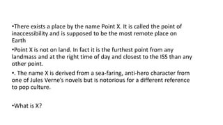 •There exists a place by the name Point X. It is called the point of
inaccessibility and is supposed to be the most remote place on
Earth
•Point X is not on land. In fact it is the furthest point from any
landmass and at the right time of day and closest to the ISS than any
other point.
•. The name X is derived from a sea-faring, anti-hero character from
one of Jules Verne’s novels but is notorious for a different reference
to pop culture.
•What is X?
 