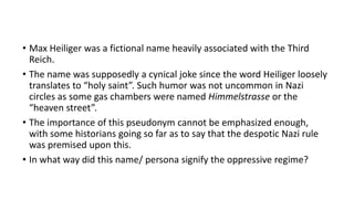 • Max Heiliger was a fictional name heavily associated with the Third
Reich.
• The name was supposedly a cynical joke since the word Heiliger loosely
translates to “holy saint”. Such humor was not uncommon in Nazi
circles as some gas chambers were named Himmelstrasse or the
“heaven street”.
• The importance of this pseudonym cannot be emphasized enough,
with some historians going so far as to say that the despotic Nazi rule
was premised upon this.
• In what way did this name/ persona signify the oppressive regime?
 