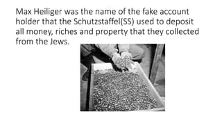 Max Heiliger was the name of the fake account
holder that the Schutzstaffel(SS) used to deposit
all money, riches and property that they collected
from the Jews.
 