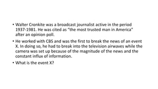 • Walter Cronkite was a broadcast journalist active in the period
1937-1981. He was cited as “the most trusted man in America”
after an opinion poll.
• He worked with CBS and was the first to break the news of an event
X. In doing so, he had to break into the television airwaves while the
camera was set up because of the magnitude of the news and the
constant influx of information.
• What is the event X?
 