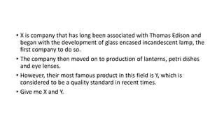• X is company that has long been associated with Thomas Edison and
began with the development of glass encased incandescent lamp, the
first company to do so.
• The company then moved on to production of lanterns, petri dishes
and eye lenses.
• However, their most famous product in this field is Y, which is
considered to be a quality standard in recent times.
• Give me X and Y.
 