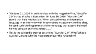 • “On June 21, 2016, in an interview with the magazine Vice, "Guccifer
2.0" stated that he is Romanian. On June 30, 2016, "Guccifer 2.0"
stated that he is not Russian. When pressed to use the Romanian
language in an interview with Motherboard magazine via online chat,
he used such clunky grammar and terminology that experts believed
he was using an online translator.……”
• This is the wikipedia excerpt describing "Guccifer 2.0". Who/What is
Guccifer 2.0 and why the huge uproar over the nationality?
 