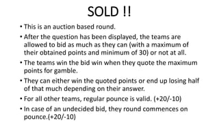 SOLD !!
• This is an auction based round.
• After the question has been displayed, the teams are
allowed to bid as much as they can (with a maximum of
their obtained points and minimum of 30) or not at all.
• The teams win the bid win when they quote the maximum
points for gamble.
• They can either win the quoted points or end up losing half
of that much depending on their answer.
• For all other teams, regular pounce is valid. (+20/-10)
• In case of an undecided bid, they round commences on
pounce.(+20/-10)
 