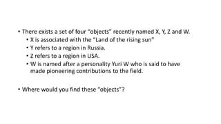 • There exists a set of four “objects” recently named X, Y, Z and W.
• X is associated with the “Land of the rising sun”
• Y refers to a region in Russia.
• Z refers to a region in USA.
• W is named after a personality Yuri W who is said to have
made pioneering contributions to the field.
• Where would you find these “objects”?
 