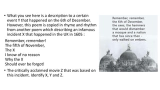• What you see here is a description to a certain
event Y that happened on the 6th of December.
However, this poem is copied in rhyme and rhythm
from another poem which describing an infamous
incident X that happened in the UK in 1605 :
Remember, remember!
The fifth of November,
The X
I know of no reason
Why the X
Should ever be forgot!
• The critically acclaimed movie Z that was based on
this incident. Identify X, Y and Z.
 