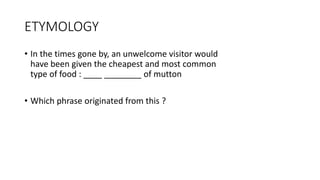 ETYMOLOGY
• In the times gone by, an unwelcome visitor would
have been given the cheapest and most common
type of food : ____ ________ of mutton
• Which phrase originated from this ?
 