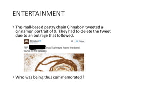 ENTERTAINMENT
• The mall-based pastry chain Cinnabon tweeted a
cinnamon portrait of X. They had to delete the tweet
due to an outrage that followed.
• Who was being thus commemorated?
 