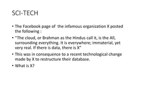 SCI-TECH
• The Facebook page of the infamous organization X posted
the following :
• “The cloud, or Brahman as the Hindus call it, is the All,
surrounding everything. It is everywhere; immaterial, yet
very real. If there is data, there is X”
• This was in consequence to a recent technological change
made by X to restructure their database.
• What is X?
 
