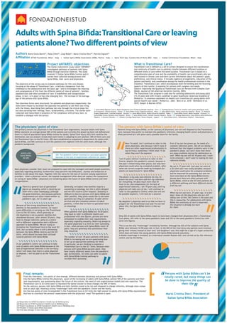 Adults with Spina Bifida: Transitional Care or leaving
patients alone? Two different points of view
Authors Maria Giulia Marini , Paola Chesi , Luigi Reale , Maria Cristina Dieci , Patrizia Signani
                                        [1]              [2]             [3]                    [4]                        [5]


Affiliation ISTUD Foundation, Milan – Italy | Italian Spina Bifida Association (ASBI), Parma – Italy                                | Astra Tech Spa, Casalecchio di Reno (BO) – Italy | Italian Continence Foundation, Milan - Italy


                                              Project ANTARES: objectives                                                                                     What is Transitional Care?
                                              The Italian multicentric study called “ANTARES”                                                                 Transitional Care is defined as a set of actions designed to ensure the coordination
                                                                                                                   3
                                              investigated pathways of patients with Spina                                     56                             and continuity of health care as patients transfer between different locations or
                                              Bifida through narrative medicine. The study                1
                                                                                                                       4                                      different levels of care within the same location. Transitional Care is based on a
                                              involved 12 Italian Spina Bifida Centres and 61                  2                                              comprehensive plan of care and the availability of health care practitioners who are
                                              stories were collected among persons with                                    7                                  well-trained in chronic care and have current information about the patient’s goals,
                                              Spina Bifida, their carers and physicians.                                                                      preferences, and clinical status. It includes logistical arrangements, education of the
                                                                                                                                                              patient and family, and coordination among the health professionals involved in the
The objective of the survey was to evaluate pathways for this rare disease,                                                                                   transition. Transitional Care, which encompasses both the sending and the receiving
                                                                                                                                 89           10
focusing on the phase of Transitional Care - a delicate changeover from the                                                                                   aspects of the transfer, is essential for persons with complex care needs.
childhood to the adolescence and the adult age - and to investigate the meaning                                                                               (Source: Improving the Quality of Transitional Care for Persons with Complex Care
and consequences of this from the different points of view of patients’, families,                                                                            Needs. Journal of the American Geriatrics Society. 2003)
paediatricians and other providers of care. A redefinition and reorganization                                 11
                                                                                                                                                              The Transitional Care program is used also for assisting adolescents and young adult
phase, in fact, is in place to face the emerging fact: the increase of the average                                                                            (15-25 years old) with chronic condition to adult healthcare (American Academy of
age of the persons with Spina Bifida.                                                                                                                         Pediatrics “A consensus statement on health care transitions for young adults with
                                                                                                                                                              special health care needs”, Pediatrics, 2002 - Betz et al. 2010 - Holmbeck et al.
                                                                                                                                       12
Two interview forms were structured, for patients and physicians respectively; the                                                                            2010; Sawyer & Macnee 2010).
items were chosen to facilitate the openness the patients to tell their own living
with the illness, describing their pathway not only through the clinical steps list,
                                                                                                      1. Spina Bifida Regional Centre, Regina Margherita and CTO Maria Adelaide Hospitals - Turin | 2. Multidisciplinary Centre for children with spinal pathologies study
but also narrating their feelings, fears, achievements, criticisms. The stories were                  and treatment, Gaslini Hospital - Genoa | 3. Spina Bifida Centre, Niguarda Hospital – Milan | 4. Spina Bifida Centre, Parma University Hospital - Parma | 5. Pediatric
collected and transcribed in presence (in full compliance with privacy law), to                       Surgery Department, S.Bortolo Hospital - Vicenza | 6. Spina Bifida Centre, Padua University Hospital – Padua | 7. Spina Bifida Centre, Meyer Hospital – Florence | 8.
establish a dialogue with the person.                                                                 Spina Bifida Centre, Bambino Gesù Hospital - Rome | 9. Spina Bifida Centre, Gemelli General Hospital – Rome | 10. Urology Department, Casa Sollievo della Sofferenza
                                                                                                      Hospital - S.Giovanni Rotondo | 11. Pediatric Urology Department, Brotzu Hospital - Cagliari | 12. Spina Bifida Centre, Caltanissetta Hospital - Caltanissetta




The physicians’ point of view                                                                                                               The persons with Spina Bifida’s point of view
The primary concern for physicians is the Transitional Care organization, because adults with Spina                                         Patients living with Spina Bifida, on the contrary of physicians, are not well disposed to the Transitional
Bifida represent on average almost 50% of the patiens and currently this phase has been not defined and                                     Care, because they prefer to maintain the paediatric referents; changing health centre and physicians is
there is a lack of specialized Spina Bifida centres for adults. Spinal Cord Injury (SCI) Unit could be the                                  often perceived as a left alone and a possible shock for the family.




                                                                                                                                        “
destination, but our analysis reveals that each Centre is adopting its own solution: 30% of them carry out
the Transitional Care to the SCI Units, 20% have established an outpatient’s department for adults with
Spinal Bifida, and 50% continue to care the patients over eighteen with the same team, although the
pediatric background:                                                                                                                               Now I’m adult, but I continue to refer to the               Even if my son has grown up, he needs of a
                                                                                                                                                    same physicians, also because I don’t know if               constant reference point, like all our family. I
                                                       20% Outpatient’s Department for adults with Spina Bifida                                     there are other experienced professionists in               believed that the biggest problems were in the
                                                                                                                                                    my territory; sometimes I think what I’ll do                paediatric phase, but now I know that there
          Adults with                                                                                                                               when they won’t be anymore                                  are many problems during the adolescence as
         Spina Bifida:                                 50% The pediatric Center continue to care adult patients                                                                                                 well. When my son will be 18 years old, I want
            30-60%                                     because of the lack of experienced referents for adults                                                                                                  to be oriented, I don’t want to looking for new
                                                                                                                                             I am 51 years old but I continue to refer to this
                                                                                                                                             Centre, despite the paediatric context, because in                 referents blindly
                                                       30% Transitional Care to SCI Units                                                    the past I visited many other places, but only here
                                                                                                                                             physicians could solve my urological problem, after                My son is 17 years old. Last year we were at
Most physicians consider their team not prepared to cope with the teenagers and adult people questions,                                      some not correct surgeries made by Urologists for                  a SCI Unit and I was really satisfied, because
especially regarding sexuality; furthermore, they perceive the difficulties, shyness and embarrass of                                        adults not experienced in Spina Bifida                             physicians could solve his urological problems
families to talk about this topic. Together with the worry for the lack of turnover among experienced                                                                                                           and he improved his autonomy, but now we
providers - when a physician retires, the hospital management often does not replace the competence                                                                                                             have come back at the Spina Bifida Centre,
                                                                                                                                             The doctor is my only real referent for me; he
on caring of Spina Bifida - physicians are wondering about the future of Spina Bifida Centres and their                                                                                                         becase here there are other persons with
                                                                                                                                             knows me since I was born and he’s my reference
reorganization.                                                                                                                                                                                                 Spina Bifida, while at the SCI Unit patients do




“
                                                                                                                                             for everything. He does much more than he
                                                                                                                                                                                                                a different pathway and have different stories
           There is a general lack of specialized
           figures on sexuality, which is faced by our
           team with a clear inadequacy, although
           the good intentions, also because patients
           requirements are often linked neither to
           paediatric age, nor to adult age
                                                                 Generally, we expect that families require a
                                                                 counseling on sexology, but this is often delayed
                                                                 and we still receive a few requests. Sexuality is
                                                                 difficult to face for persons with Spina Bifida and
                                                                 their families, they often would like to ask some
                                                                 questions but they are ashamed. To offer better
                                                                 services and give complete answers to adult
                                                                                                                                             must to do, and compensates for the lack of
                                                                                                                                             experienced referents. I am 19 years old; until my
                                                                                                                                             physician will take care of me, I will continue to
                                                                                                                                             refer to this paediatric Centre; when this will not
                                                                                                                                             be possible anymore, I will look for a solution


                                                                                                                                             My daughter’s physician said to us that we have to
                                                                                                                                                                                                                from my son


                                                                                                                                                                                                                When my son was born, 21 years ago, in a few
                                                                                                                                                                                                                days I knew all the physicians who are still
                                                                                                                                                                                                                taking care of him; the Centre is the same and
                                                                                                                                                                                                                this is reassuring. For adolescents with Spina
                                                                                                                                                                                                                Bifida the continuity of care is important,
                                                                                                                                                                                                                                                                  “
                                                                 patients, I think that we have to specialize more                           prepare for the Transitional Care and I’m worried
 Because of the strong attachment by the                                                                                                                                                                        the situation is already too hard
                                                                 on sexuology                                                                about this; the Spina Bifida Centre is like our
 families to the paediatric Centres, we report                                                                                                                                                                  for them
                                                                                                                                             home
 some difficulties in carrying out the Transitional
 Care to the SCI Units, which generally at                       When patients with Spina Bifida are 18-20 years,
 the beginning is not accepted; families feel                    they have to refer to different health care
                                                                 professional with new figures, persons are more                             Only 22% of adults with Spina Bifida report to have been changed their physicians after a Transitional
 abandoned because, after almost 20 years, they                                                                                              Care phase, 45% refer to the same paediatric team and 33% to the same paediatric Centre but with
 have to change referents, going to a centre                     stimulated to confide their new requirements,
                                                                 especially regarding sexuality. Referring always to                         some new figures.
 with a different organization and a different
 approach to Spina Bifida. We are trying to                      the same physicians is a limit for their autonomy.
                                                                 In fact, when persons with Spina Bifida reach 18                            This is not the only “maternage” revealed by families. Although the 62% of the subjects with Spina
 formalize the Transitional Care to the local SCI                                                                                            Bifida were between 16-50 years old, in fact, in the 84% of the interviews only parents were involved,
 Unit, but currently there is still a dichotomy                  years, they are generally less autonomous than
                                                                 they should be                                                              giving their witness instead of their sons’ and daughters’ one; this might be a sign of a hyper protective
 between the Spina Bifida Centres and the SCI                                                                                                which does not foster the young patients with Spina Bifida towards autonomy.
 Units, which should increase their attitude                                                                                                 A double maternage is revealed, as a matrioscal wooden Russian doll, one carried out by the reference
 towards patients with Spina Bifida


 In our paediatric Centre we continue to take
 care of adults with Spina Bifida because of the
 lack of experienced referents in the territory;
 when I will know that there is some physician
 at disposal, I will be glad to do the Transitional
                                                                 The number of over 18 years patients with Spina
                                                                 Bifida is increasing and we are questioning how
                                                                 to set up an appropriate pathway for them.
                                                                 In particular, we are thinking to organize a
                                                                 Transitional Care to the SCI Units, because when
                                                                 persons with Spina Bifida become adult, they
                                                                 have totally different needs from the paediatric
                                                                 age; furthermore, SCI Units can offer to adults
                                                                                                                   “                         centre, one by the family.




                                                                                                                                             Interviewed persons
                                                                                                                                                                                                            16% Persons with Spina Bifida




 Care                                                            with Spina Bifida training pathway to
                                                                                                                                                                                                               84% Parents
                                                                 increase their autonomy




]                                                                                                                                                                                ]                 “
             Final remarks                                                                                                                                                                               Persons with Spina Bifida can’t be
             From the interviews, two points of view emerge, different between physicians and persons with Spina Bifida.
             Into the Spina Bifida Centres the physicians, aware of the increasing of adults with Spina Bifida (almost 50% of the patients) and their
             new requirements, are questioning about the future of the centres, the need of new organizational models and new expertise. The
                                                                                                                                                                                                         totally cared, but many things can
                                                                                                                                                                                                         be done to improve the quality of
                                                                                                                                                                                                                                                  “
             Transitional Care to SCI Units seem to represent the better answer to these changes (for 69% of them).                                                                                                   their life
             On the contrary, persons with Spina Bifida and their families reveal to be not well disposed to change referents, although more compe-
             tent on adult age, showing a strong “maternage” both with the paediatric Centre and the family.
             Are the two points of view incompatible? Is the Transitional Care to SCI Units the right answer to adults with Spina Bifida requirements?
             And how to conciliate the persons’ expectations with the physicians’ ones? The question is open.                                                                                              Maria Cristina Dieci, President of
                                                                                                                                                                                                            Italian Spina Bifida Association
  [1]   Responsible for ISTUD Foundation’s Health Care & Wellbeing Area
  [2]   Researcher at ISTUD Foundation’s Health Care & Wellbeing Area
  [3]   Project Coordinator at ISTUD Foundation’s Health Care & Wellbeing Area
  [4]   President of Italian Spina Bifida Association
  [5]   Field Sales Manager at Astra Tech SpA
 