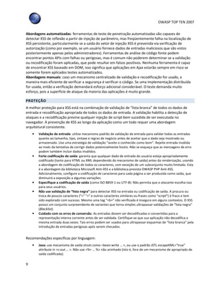OWASP TOP TEN 2007
9
Abordagens automatizadas: ferramentas de teste de penetração automatizadas são capazes de
detectar XSS de reflexão a partir de injeção de parâmetro, mas freqüentemente falha na localização de
XSS persistente, particularmente se a saída do vetor de injeção XSS é prevenida via verificação de
autorização (como por exemplo, se um usuário fornece dados de entradas maliciosos que são vistos
posteriormente apenas pelos administradores). Ferramentas de análise de código fonte podem
encontrar pontos APIs com falhas ou perigosas, mas é comum não poderem determinar se a validação
ou recodificação foram aplicadas, que pode resultar em falsos positivos. Nenhuma ferramenta é capaz
de encontrar XSS baseado em DOM, isso significa que aplicações em Ajax estarão sempre em risco se
somente forem aplicados testes automatizados.
Abordagens manuais: caso um mecanismo centralizado de validação e recodificação for usado, a
maneira mais eficiente de verificar a segurança é verificar o código. Se uma implementação distribuída
for usada, então a verificação demandará esforço adicional considerável. O teste demanda muito
esforço, pois a superfície de ataque da maioria das aplicações é muito grande.
PROTEÇÃO
A melhor proteção para XSS está na combinação de validação de “lista branca” de todos os dados de
entrada e recodificação apropriada de todos os dados de entrada. A validação habilita a detecção de
ataques e a recodificação previne qualquer injeção de script bem sucedida de ser executada no
navegador. A prevenção de XSS ao longo da aplicação como um todo requer uma abordagem
arquitetural consistente.
• Validação de entrada: utilize mecanismo padrão de validação de entrada para validar todas as entradas
quanto ao tamanho, tipo, sintaxe e regras de negócio antes de aceitar que o dado seja mostrado ou
armazenado. Use uma estratégia de validação “aceite o conhecido como bom”. Rejeite entrada inválida
ao invés da tentativa de corrigir dados potencialmente hostis. Não se esqueça que as mensagens de erro
podem também incluir dados inválidos.
• Forte codificação de saída: garanta que qualquer dado de entrada do usuário esteja apropriadamente
codificado (tanto para HTML ou XML dependendo do mecanismo de saída) antes da renderização, usando
a abordagem de codificação de todos os caracteres, com exceção de um subconjunto muito limitado. Esta
é a abordagem da biblioteca Microsoft Anti-XSS e a biblioteca prevista OWASP PHP Anti-XSS.
Adicionalmente, configure a codificação de caracteres para cada página a ser produzida como saída, que
diminuirá a exposição a algumas variações.
• Especifique a codificação de saída (como ISO 8859-1 ou UTF-8): Não permita que o atacante escolha isso
para seus usuários.
• Não use validação de “lista negra” para detectar XSS na entrada ou codificação de saída. A procura ou
troca de poucos caracteres ("<" ">" e outros caracteres similares ou frases como “script”) é fraco e tem
sido explorado com sucesso. Mesmo uma tag “<b>” não verificada é insegura em alguns contextos. O XSS
possui um conjunto surpreendente de variantes que torna simples ultrapassar validações de “lista negra”
(Blacklist).
• Cuidado com os erros de conversão. As entradas devem ser decodificadas e convertidas para a
representação interna corrente antes de ser validada. Certifique-se que sua aplicação não decodifica a
mesma entrada duas vezes. Tais erros podem ser usados para ultrapassar esquemas de “lista branca” pela
introdução de entradas perigosas após serem checados.
Recomendações específicas por linguagem:
• Java: use mecanismo de saída struts como <bean:write … >, ou use o padrão JSTL escapeXML="true"
attribute in <c:out … >. Não use <%= … %> não aninhado (isto é, fora de um mecanismo de apropriado de
saída codificada).
 