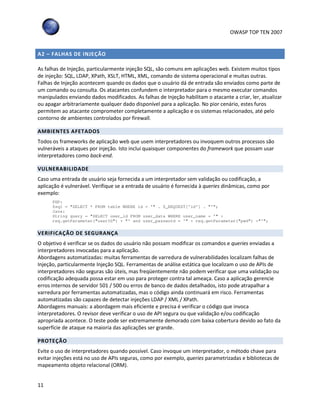 OWASP TOP TEN 2007
11
A2 – FALHAS DE INJEÇÃO
As falhas de Injeção, particularmente injeção SQL, são comuns em aplicações web. Existem muitos tipos
de injeção: SQL, LDAP, XPath, XSLT, HTML, XML, comando de sistema operacional e muitas outras.
Falhas de Injeção acontecem quando os dados que o usuário dá de entrada são enviados como parte de
um comando ou consulta. Os atacantes confundem o interpretador para o mesmo executar comandos
manipulados enviando dados modificados. As falhas de Injeção habilitam o atacante a criar, ler, atualizar
ou apagar arbitrariamente qualquer dado disponível para a aplicação. No pior cenário, estes furos
permitem ao atacante comprometer completamente a aplicação e os sistemas relacionados, até pelo
contorno de ambientes controlados por firewall.
AMBIENTES AFETADOS
Todos os frameworks de aplicação web que usem interpretadores ou invoquem outros processos são
vulneráveis a ataques por injeção. Isto inclui quaisquer componentes do framework que possam usar
interpretadores como back-end.
VULNERABILIDADE
Caso uma entrada de usuário seja fornecida a um interpretador sem validação ou codificação, a
aplicação é vulnerável. Verifique se a entrada de usuário é fornecida à queries dinâmicas, como por
exemplo:
PHP:
$sql = "SELECT * FROM table WHERE id = '" . $_REQUEST['id’] . "’";
Java:
String query = "SELECT user_id FROM user_data WHERE user_name = '" +
req.getParameter("userID") + "' and user_password = '" + req.getParameter("pwd") +"'";
VERIFICAÇÃO DE SEGURANÇA
O objetivo é verificar se os dados do usuário não possam modificar os comandos e queries enviadas a
interpretadores invocadas para a aplicação.
Abordagens automatizadas: muitas ferramentas de varredura de vulnerabilidades localizam falhas de
Injeção, particularmente Injeção SQL. Ferramentas de análise estática que localizam o uso de APIs de
interpretadores não seguras são úteis, mas freqüentemente não podem verificar que uma validação ou
codificação adequada possa estar em uso para proteger contra tal ameaça. Caso a aplicação gerencie
erros internos de servidor 501 / 500 ou erros de banco de dados detalhados, isto pode atrapalhar a
varredura por ferramentas automatizadas, mas o código ainda continuará em risco. Ferramentas
automatizadas são capazes de detectar injeções LDAP / XML / XPath.
Abordagens manuais: a abordagem mais eficiente e precisa é verificar o código que invoca
interpretadores. O revisor deve verificar o uso de API segura ou que validação e/ou codificação
apropriada acontece. O teste pode ser extremamente demorado com baixa cobertura devido ao fato da
superfície de ataque na maioria das aplicações ser grande.
PROTEÇÃO
Evite o uso de interpretadores quando possível. Caso invoque um interpretador, o método chave para
evitar injeções está no uso de APIs seguras, como por exemplo, queries parametrizadas e bibliotecas de
mapeamento objeto relacional (ORM).
 