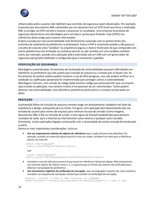 OWASP TOP TEN 2007
14
influenciados pelos usuários não habilitem que controles de segurança sejam desativados. Por exemplo,
é possível que documentos XML submetidos por um atacante terá um DTD hostil que force o analisador
XML a carregar um DTD remoto e analisar e processar os resultados. Uma empresa Australiana de
segurança demonstrou esta abordagem para varredura portas para firewalls. Veja [SIF01] nas
referências deste artigo para maiores informações.
O dano causado por essa vulnerabilidade está diretamente associado com os pontos fortes dos
controles de isolamento da plataforma no framework. Como o PHP é raramente isolado e não possui o
conceito de caixa de areia "sandbox" ou arquitetura segura, o dano é muito pior do que comparado com
outras plataformas com limitação ou confiança parcial, ou são contidos em uma sandbox confiável
como, por exemplo, quando uma aplicação web é executada sob um JVM com um gerenciador de
segurança apropriado habilitado e configurado (que é raramente o padrão).
VERIFICAÇÃO DE SEGURANÇA
Abordagens automatizadas: ferramentas de localização de vulnerabilidades possuem dificuldades em
identificar os parâmetros que são usados para entrada do arquivo ou a sintaxe que os façam isso. As
ferramentas de análise estática podem localizar o uso de APIs perigosas, mas não podem verificar se a
validação ou codificação apropriada foi implementada para proteger contra a vulnerabilidade.
Abordagens manuais: uma revisão de código pode localizar código que possa permitir que um arquivo
seja incluído na aplicação, mas existem muitos erros possíveis de ser reconhecidos. Testes podem
detectar tais vulnerabilidades, mas identificar parâmetros particulares e a sintaxe correta pode ser
difícil.
PROTEÇÃO
A prevenção falhas de inclusão de arquivos remotos exige um planejamento cuidadoso nas fases de
arquitetura e design, avançando para os testes. Em geral, uma aplicação bem desenvolvida não usa
entrada de usuário para nomes de arquivos para nenhum recurso de servidor (como imagens,
documentos XML e XSL ou inclusão de script), e terá regras de firewall estabelecidas para prevenir
conexões de saída para a internet ou internamente como retorno a qualquer outro servidor.
Entretanto, muitas aplicações legadas continuarão a ter a necessidade de aceitar entrada fornecida pelo
usuário.
Dentre as mais importantes considerações, inclui-se:
• Use um mapeamento indireto de objetos de referência (veja a seção A4 para mais detalhes). Por
exemplo, quando um nome de arquivo parcial é uma vez usado, considere um hash para a referência
parcial. Ao invés de:
<select name=”language”>
<option value=”English”>English</option>
use
<select name=”language”>
<option value=”78463a384a5aa4fad5fa73e2f506ecfc”>English</option>
• Considere o uso de salts para prevenir força bruta em referência indireta do objeto. Alternativamente,
use somente valores de índices como 1, 2, 3 e garanta que os limites dos vetores são verificados para
detectar manipulação de parâmetros.
• Use mecanismos explícitos de verificação de corrupção, caso sua linguagem suporte isso. Caso contrário,
considere um esquema de nomeação variável para auxiliar na verificação de corrupção.
$hostile = &$_POST; // refer to POST variables, not $_REQUEST
$safe[‘filename’]= validate_file_name($hostile[‘unsafe_filename’]); // make it safe
 
