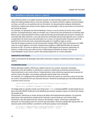 OWASP TOP TEN 2007
16
A4 – REFERÊNCIA INSEGURA DIRETA A OBJETO
Uma referência direta a um objeto acontece quando um desenvolvedor expõe uma referência a um
objeto de implementação interna, como por exemplo, um arquivo, diretório, registro na base de dados
ou chave, uma URL ou um parâmetro de um formulário. Um atacante pode manipular diretamente
referências a objetos para acessar outros objetos sem autorização, a não ser que exista um mecanismo
de controle de acesso.
Por exemplo, em aplicações de Internet Banking é comum o uso do número da conta como a chave
primária. Conseqüentemente, pode ser tentador usar o número da conta diretamente na interface web.
Mesmo que os desenvolvedores tenham usado queries SQL parametrizadas para prevenir inserções de
comandos SQL (SQL injection), e caso não exista uma verificação adicional para garantir que o usuário é
o proprietário da conta e que está autorizado a ver a conta, um atacante pode manipular a partir do
parâmetro do número da conta e possivelmente pode ver e modificar todas as contas.
Este tipo de ataque aconteceu no site da Australian Taxation Office’s GST Start Up Assistance em 2000,
onde um usuário legítimo, mas hostil, simplesmente modificou o ABN (identificador da empresa)
presente na URL. O usuário se apossou de cerca de 17.000 registros de empresas cadastrados no
sistema, e então enviou para cada uma das 17.000 empresas detalhes do ataque. Este tipo de
vulnerabilidade é muito comum, porém não testada largamente em muitas aplicações.
AMBIENTES AFETADOS
Todos os frameworks de aplicações web estão vulneráveis a ataques a referências diretas inseguras a
objetos.
VULNERABILIDADE
Muitas aplicações expõem referências a objetos internos aos usuários. Atacantes manipulam
parâmetros a fim de modificar as referências e violarem a política de controle de acesso de forma
intencionalmente e sem muito esforço. Freqüentemente, estas referências apontam para arquivos do
sistema e banco de dados, mas qualquer aplicação exposta pode estar vulnerável.
Por exemplo, se o código permite especificação de nomes de arquivos ou caminhos a partir da entrada
do usuário, isto pode permitir que atacantes acessem diretórios da aplicação que não estão publicados
e acessem outros recursos.
<select name="language"><option value="fr">Français</option></select>
…
require_once ($_REQUEST['language’]."lang.php");
Tal código pode ser atacado usando uma string como “../../../../etc/passwd%00” usando injeção de um
byte nulo (vide OWASP Guide para mais detalhes) para acessar qualquer arquivo no sistema de arquivo
do servidor web.
Similarmente, referências as chaves de banco de dados são freqüentemente expostas. Um atacante
pode atacar estes parâmetros simplesmente chutando ou procurando por outra chave válida.
Geralmente, elas são seqüenciais por natureza. No exemplo a seguir, mesmo que a aplicação não
apresente um link qualquer para um carrinho não autorizado e nenhuma injeção SQL seja possível, um
atacante pode ainda modificar o parâmetro cartID para qualquer outro desejado.
int cartID = Integer.parseInt( request.getParameter( "cartID" ) );
String query = "SELECT * FROM table WHERE cartID=" + cartID;
 