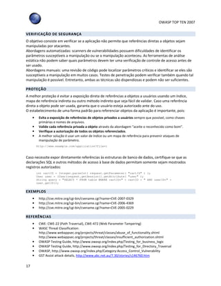 OWASP TOP TEN 2007
17
VERIFICAÇÃO DE SEGURANÇA
O objetivo consiste em verificar se a aplicação não permite que referências diretas a objetos sejam
manipuladas por atacantes.
Abordagens automatizadas: scanners de vulnerabilidades possuem dificuldades de identificar os
parâmetros susceptíveis a manipulação ou se a manipulação aconteceu. As ferramentas de análise
estática não podem saber quais parâmetros devem ter uma verificação de controle de acesso antes de
ser usado.
Abordagens manuais: uma revisão de código pode localizar parâmetros críticos e identificar se eles são
susceptíveis a manipulação em muitos casos. Testes de penetração podem verificar também quando tal
manipulação é possível. Entretanto, ambas as técnicas são dispendiosas e podem não ser suficientes.
PROTEÇÃO
A melhor proteção é evitar a exposição direta de referências a objetos a usuários usando um índice,
mapa de referência indireta ou outro método indireto que seja fácil de validar. Caso uma referência
direta a objeto pode ser usada, garanta que o usuário esteja autorizado ante do uso.
O estabelecimento de uma forma padrão para referenciar objetos da aplicação é importante, pois:
• Evita a exposição de referências de objetos privados a usuários sempre que possível, como chaves
primárias e nomes de arquivos.
• Valide cada referência privada a objeto através da abordagem “aceite o reconhecido como bom”.
• Verifique a autorização de todos os objetos referenciados.
• A melhor solução é usar um valor de índice ou um mapa de referência para prevenir ataques de
manipulação de parâmetro.
http://www.example.com/application?file=1
Caso necessite expor diretamente referências às estruturas de banco de dados, certifique-se que as
declarações SQL e outros métodos de acesso à base de dados permitam somente sejam mostrados
registros autorizados:
int cartID = Integer.parseInt( request.getParameter( "cartID" ) );
User user = (User)request.getSession().getAttribute( "user" );
String query = "SELECT * FROM table WHERE cartID=" + cartID + " AND userID=" +
user.getID();
EXEMPLOS
• http://cve.mitre.org/cgi-bin/cvename.cgi?name=CVE-2007-0329
• http://cve.mitre.org/cgi-bin/cvename.cgi?name=CVE-2006-4369
• http://cve.mitre.org/cgi-bin/cvename.cgi?name=CVE-2005-0229
REFERÊNCIAS
• CWE: CWE-22 (Path Traversal), CWE-472 (Web Parameter Tampering)
• WASC Threat Classification:
http://www.webappsec.org/projects/threat/classes/abuse_of_functionality.shtml
http://www.webappsec.org/projects/threat/classes/insufficient_authorization.shtml
• OWASP Testing Guide, http://www.owasp.org/index.php/Testing_for_business_logic
• OWASP Testing Guide, http://www.owasp.org/index.php/Testing_for_Directory_Traversal
• OWASP, http://www.owasp.org/index.php/Category:Access_Control_Vulnerability
• GST Assist attack details, http://www.abc.net.au/7.30/stories/s146760.htm
 