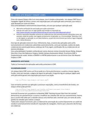 OWASP TOP TEN 2007
18
A5 – CROSS SITE REQUEST FORGERY (CSRF)
Cross site request forgery não é um novo ataque, mas é simples e devastador. Um ataque CSRF força o
navegador logado da vítima a enviar uma requisição para uma aplicação web vulnerável, que realiza a
ação desejada em nome da vítima.
Esta vulnerabilidade é extremamente disseminada, uma vez que qualquer aplicação web:
• Não tenha verificação de autorização para ações vulneráveis
• Execute uma ação caso um login padrão seja enviado na requisição (ex.
http://www.example.com/admin/doSomething.ctl?username=admin&passwd=admin)
• Autorize requisições baseadas somente em credenciais que são automaticamente submetidas como, por
exemplo, cookie de sessão, caso logada corretamente na aplicação, ou a funcionalidade “Relembrar-me”,
se não logado na aplicação, ou um token Kerberos, se parte de uma Intranet que tenha o logon integrado
com o Active Directory.
Este tipo de aplicação estará em risco. Infelizmente, hoje, a maioria das aplicações web confia
exclusivamente em credenciais submetidas automaticamente, como por exemplo, cookies de seção,
credenciais de autenticação básica, endereço de IP de origem, certificados SSL ou credenciais de um
domínio Windows.
Esta vulnerabilidade é também conhecida por outros diversos nomes incluindo Session Riding, Ataques
One-Click, Cross Site Reference Forgery, Hostile Linking e Automation Attack. O acrônimo XSRF é
freqüentemente usado. Ambos a OWASP e o MITRE padronizaram o uso do termo Cross Site Request
Forgery e CSRF.
AMBIENTES AFETADOS
Todos os frameworks de aplicações web estão vulneráveis à CSRF.
VULNERABILIDADE
Um ataque típico CSRF contra um fórum pode ter a forma de direcionar o usuário a invocar alguma
função, como por exemplo, a página de logout da aplicação. A seguinte tag em qualquer página web
vista pela vítima gerará uma requisição que encerra sua seção:
<img src="http://www.example.com/logout.php">
Caso um banco permita sua aplicação a processar requisições, como a transferência de fundos, um
ataque similar pode permitir:
<img src="http://www.example.com/transfer.do?frmAcct=document.form.frmAcct
&toAcct=4345754&toSWIFTid=434343&amt=3434.43">
Jeremiah Grossman em sua palestra na BlackHat 2006 “Hacking Intranet Sites from the outside”,
demonstrou ser possível forçar o usuário a modificar seu roteador DSL sem seu consentimento; mesmo
que o usuário não saiba que o roteador possua uma interface web. Jeremiah usou um nome de conta
padrão do roteador para realizar o ataque.
Todos estes ataques funcionam, pois a credencial de autorização do usuário (tipicamente um cookie de
sessão) é automaticamente incluída em requisições do navegador, mesmo que o atacante não forneça
tal credencial.
 