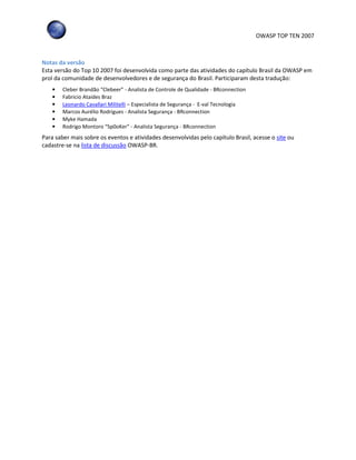 OWASP TOP TEN 2007
Notas da versão
Esta versão do Top 10 2007 foi desenvolvida como parte das atividades do capítulo Brasil da OWASP em
prol da comunidade de desenvolvedores e de segurança do Brasil. Participaram desta tradução:
• Cleber Brandão “Clebeer” - Analista de Controle de Qualidade - BRconnection
• Fabricio Ataides Braz
• Leonardo Cavallari Militelli – Especialista de Segurança - E-val Tecnologia
• Marcos Aurélio Rodrigues - Analista Segurança - BRconnection
• Myke Hamada
• Rodrigo Montoro “Sp0oKer” - Analista Segurança - BRconnection
Para saber mais sobre os eventos e atividades desenvolvidas pelo capítulo Brasil, acesse o site ou
cadastre-se na lista de discussão OWASP-BR.
 