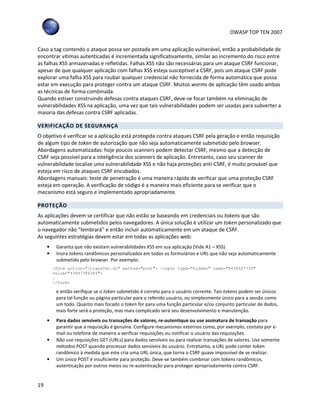 OWASP TOP TEN 2007
19
Caso a tag contendo o ataque possa ser postada em uma aplicação vulnerável, então a probabilidade de
encontrar vítimas autenticadas é incrementada significativamente, similar ao incremento do risco entre
as falhas XSS armazenadas e refletidas. Falhas XSS não são necessárias para um ataque CSRF funcionar,
apesar de que qualquer aplicação com falhas XSS esteja susceptível a CSRF, pois um ataque CSRF pode
explorar uma falha XSS para roubar qualquer credencial não fornecida de forma automática que possa
estar em execução para proteger contra um ataque CSRF. Muitos worms de aplicação têm usado ambas
as técnicas de forma combinada.
Quando estiver construindo defesas contra ataques CSRF, deve-se focar também na eliminação de
vulnerabilidades XSS na aplicação, uma vez que tais vulnerabilidades podem ser usadas para subverter a
maioria das defesas contra CSRF aplicadas.
VERIFICAÇÃO DE SEGURANÇA
O objetivo é verificar se a aplicação está protegida contra ataques CSRF pela geração e então requisição
de algum tipo de token de autorização que não seja automaticamente submetido pelo browser.
Abordagens automatizadas: hoje poucos scanners podem detectar CSRF, mesmo que a detecção de
CSRF seja possível para a inteligência dos scanners de aplicação. Entretanto, caso seu scanner de
vulnerabilidade localize uma vulnerabilidade XSS e não haja proteções anti-CSRF, é muito provável que
esteja em risco de ataques CSRF encubados.
Abordagens manuais: teste de penetração é uma maneira rápida de verificar que uma proteção CSRF
esteja em operação. A verificação de código é a maneira mais eficiente para se verificar que o
mecanismo está seguro e implementado apropriadamente.
PROTEÇÃO
As aplicações devem se certificar que não estão se baseando em credenciais ou tokens que são
automaticamente submetidos pelos navegadores. A única solução é utilizar um token personalizado que
o navegador não “lembrará” e então incluir automaticamente em um ataque de CSRF.
As seguintes estratégias devem estar em todas as aplicações web:
• Garanta que não existam vulnerabilidades XSS em sua aplicação (Vide A1 – XSS).
• Insira tokens randômicos personalizados em todos os formulários e URL que não seja automaticamente
submetido pelo browser. Por exemplo:
<form action="/transfer.do" method="post"> <input type="hidden" name="8438927730"
value="43847384383">
…
</form>
e então verifique se o token submetido é correto para o usuário corrente. Tais tokens podem ser únicos
para tal função ou página particular para o referido usuário, ou simplesmente único para a sessão como
um todo. Quanto mais focado o token for para uma função particular e/ou conjunto particular de dados,
mais forte será a proteção, mas mais complicado será seu desenvolvimento e manutenção.
• Para dados sensíveis ou transações de valores, re-autentique ou use assinatura de transação para
garantir que a requisição é genuína. Configure mecanismos externos como, por exemplo, contato por e-
mail ou telefone de maneira a verificar requisições ou notificar o usuário das requisições.
• Não use requisições GET (URLs) para dados sensíveis ou para realizar transações de valores. Use somente
métodos POST quando processar dados sensíveis do usuário. Entretanto, a URL pode conter token
randômico à medida que este cria uma URL única, que torna o CSRF quase impossível de se realizar.
• Um único POST é insuficiente para proteção. Deve-se também combinar com tokens randômicos,
autenticação por outros meios ou re-autenticação para proteger apropriadamente contra CSRF.
 