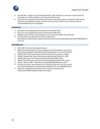 OWASP TOP TEN 2007
20
• Para ASP.NET, configure o valor ViewStateUserKey. (Vide referências). Isto prove um tipo similar de
verificação a um token randômico como descrito anteriormente.
• Enquanto estas sugestões diminuirão drasticamente a exposição, ataques avançados de CSRF podem
contornar muitas destas restrições. A técnica mais forte é usar tokens únicos e eliminar todas as
vulnerabilidades XSS em sua aplicação.
EXEMPLOS
• http://cve.mitre.org/cgi-bin/cvename.cgi?name=CVE-2007-0192
• http://cve.mitre.org/cgi-bin/cvename.cgi?name=CVE-2006-5116
• MySpace Samy Interview: http://blog.outer-court.com/archive/2005-10-14-n81.html
• An attack which uses Quicktime to perform CSRF attacks
http://www.computerworld.com/action/article.do?command=viewArticleBasic&articleId=9005607&intsr
c=hm_list
REFERÊNCIAS
• CWE: CWE-352 (Cross-Site Request Forgery)
• WASC Threat Classification: No direct mapping, but the following is a close match:
http://www.webappsec.org/projects/threat/classes/abuse_of_functionality.shtml
• OWASP CSRF, http://www.owasp.org/index.php/Cross-Site_Request_Forgery
• OWASP Testing Guide, https://www.owasp.org/index.php/Testing_for_CSRF
• OWASP CSRF Guard, http://www.owasp.org/index.php/CSRF_Guard
• OWASP PHP CSRF Guard, http://www.owasp.org/index.php/PHP_CSRF_Guard
• RSnake, "What is CSRF?", http://ha.ckers.org/blog/20061030/what-is-csrf/
• Jeremiah Grossman, slides and demos of “Hacking Intranet sites from the outside”
http://www.whitehatsec.com/presentations/whitehat_bh_pres_08032006.tar.gz
• Microsoft, ViewStateUserKey details, http://msdn2.microsoft.com/en-
us/library/ms972969.aspx#securitybarriers_topic2
 