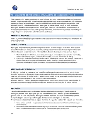 OWASP TOP TEN 2007
21
A6 – VAZAMENTO DE INFORMAÇÕES E TRATAMENTO DE ERROS INAPROPRIADO
Diversas aplicações podem sem intenção vazar informações sobre suas configurações, funcionamento
interno, ou violar privacidade através de diversos problemas. Aplicações podem vazar o funcionamento
interno via tempo de resposta para executar determinados processos ou respostas diferentes para
entradas diversas, como exibindo mesma mensagem de erro mas com código de erros diferentes.
Aplicações Web freqüentemente vazarão informações sobre seu funcionamento interno através de
mensagens de erros detalhadas ou debug. Freqüentemente, essa informação pode ser o caminho para
lançar ataques ou ferramentas automáticas mais poderosas.
AMBIENTES AFETADOS
Todos os frameworks de aplicação web são vulneráveis ao vazamento de informações e tratamento de
erros inapropriado.
VULNERABILIDADE
Aplicações freqüentemente geram mensagens de erros e as mostram para os usuários. Muitas vezes
essas informações são úteis para os atacantes, visto que elas revelam detalhes de implementações ou
informações úteis para explorar uma vulnerabilidade. Existem diversos exemplos comuns disso:
• Manipulação de erro detalhada, onde se induzirmos alguns erros serão mostradas muitas informações,
como o rastreamento da pilha, validações, falhas de SQL, ou outras informações de debug.
• Funções que produzem diferentes saídas baseado-se em diferentes entradas. Por exemplo, substituindo o
mesmo nome de usuário com senhas diferentes deveria produzir o mesmo texto como usuário
inexistente, ou password inválido. Entretanto, muitos sistemas geram diferentes códigos de erros.
VERIFICAÇÃO DE SEGURANÇA
O objetivo é verificar se a aplicação não vaza informações via mensagens de erros ou outros meios.
Métodos Automáticos: Ferramentas de scanner de vulnerabilidades geralmente ocasionarão mensagens
de erros. Ferramentas de análise estática podem procurar pelo uso de API que vazam informações, mas
não terão capacidade de verificar o significado dessas mensagens.
Métodos manuais: Em uma revisão de código podemos procurar por manipulações inapropriadas de
erros e outros fatores que vazam informações, mas demandará um consumo de tempo elevado.
PROTEÇÃO
Desenvolvedores deveriam usar ferramentas como OWASP's WebScarab para tentar fazer suas
aplicações gerarem erros. Aplicações que não foram testadas dessa maneira quase que certamente
gerarão erros de saída inesperados. Aplicações também deveriam incluir um padrão de exceção de
manipulação para prevenir que informações desnecessárias vazem para os atacantes.
Prevenir vazamento de informações requer disciplina. As seguintes práticas têm provado ser eficientes:
• Tenha certeza que toda a equipe de desenvolvimento de software compartilha o mesmo método para
manipular erros.
• Desabilite ou limite o detalhamento na manipulação de erros. Em particular, não mostre informações de
debug, rastreamento de pilha ou informação de caminhos(path) para usuários finais.
 
