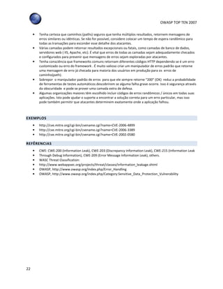 OWASP TOP TEN 2007
22
• Tenha certeza que caminhos (paths) seguros que tenha múltiplos resultados, retornem mensagens de
erros similares ou idênticas. Se não for possível, considere colocar um tempo de espera randômico para
todas as transações para esconder esse detalhe dos atacantes.
• Várias camadas podem retornar resultados excepcionais ou fatais, como camadas de banco de dados,
servidores web ( IIS, Apache, etc). É vital que erros de todas as camadas sejam adequadamente checados
e configurados para prevenir que mensagens de erros sejam exploradas por atacantes.
• Tenha consciência que frameworks comuns retornam diferentes códigos HTTP dependendo se é um erro
customizado ou erro do framework . É muito valioso criar um manipulador de erros padrão que retorne
uma mensagem de erro já checada para maioria dos usuários em produção para os erros de
caminho(path).
• Sobrepor o manipulador padrão de erros para que ele sempre retorne “200” (OK) reduz a probabilidade
de ferramentas de testes automáticos descobrirem se alguma falha grave ocorre. Isso é segurança através
da obscuridade e pode se prover uma camada extra de defesa.
• Algumas organizações maiores têm escolhido incluir códigos de erros randômicos / únicos em todas suas
aplicações. Isto pode ajudar o suporte a encontrar a solução correta para um erro particular, mas isso
pode também permitir que atacantes determinem exatamente onde a aplicação falhou.
EXEMPLOS
• http://cve.mitre.org/cgi-bin/cvename.cgi?name=CVE-2006-4899
• http://cve.mitre.org/cgi-bin/cvename.cgi?name=CVE-2006-3389
• http://cve.mitre.org/cgi-bin/cvename.cgi?name=CVE-2002-0580
REFÊRENCIAS
• CWE: CWE-200 (Information Leak), CWE-203 (Discrepancy Information Leak), CWE-215 (Information Leak
• Through Debug Information), CWE-209 (Error Message Information Leak), others.
• WASC Threat Classification:
• http://www.webappsec.org/projects/threat/classes/information_leakage.shtml
• OWASP, http://www.owasp.org/index.php/Error_Handling
• OWASP, http://www.owasp.org/index.php/Category:Sensitive_Data_Protection_Vulnerability
 